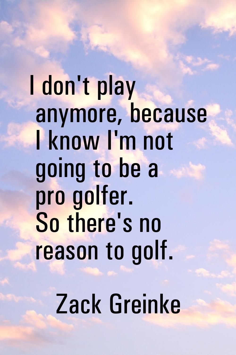I don't play anymore, because I know I'm not going to be a pro golfer. So there's no reason to golf
