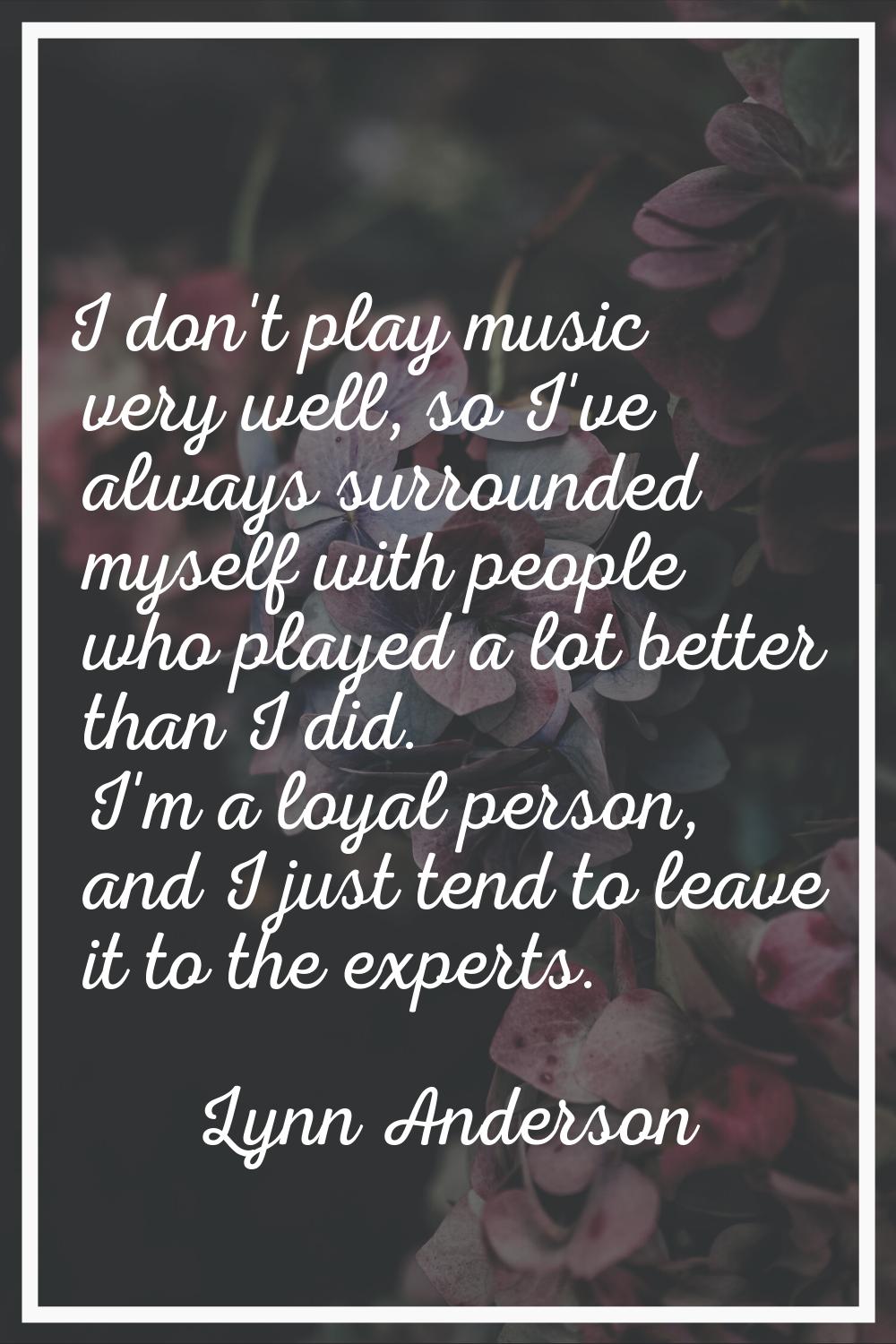I don't play music very well, so I've always surrounded myself with people who played a lot better 