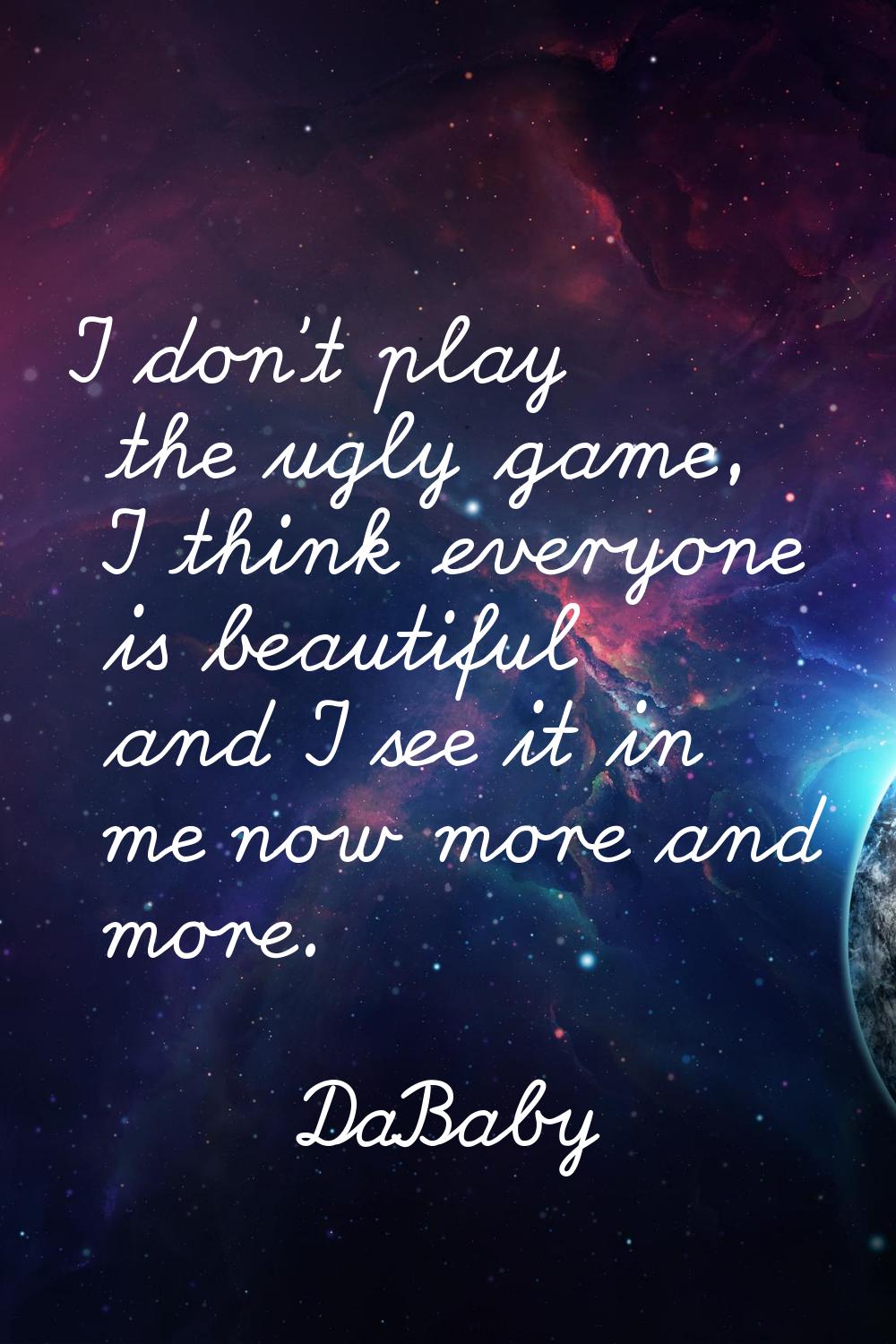 I don't play the ugly game, I think everyone is beautiful and I see it in me now more and more.
