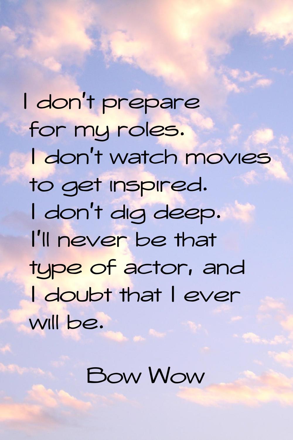 I don't prepare for my roles. I don't watch movies to get inspired. I don't dig deep. I'll never be