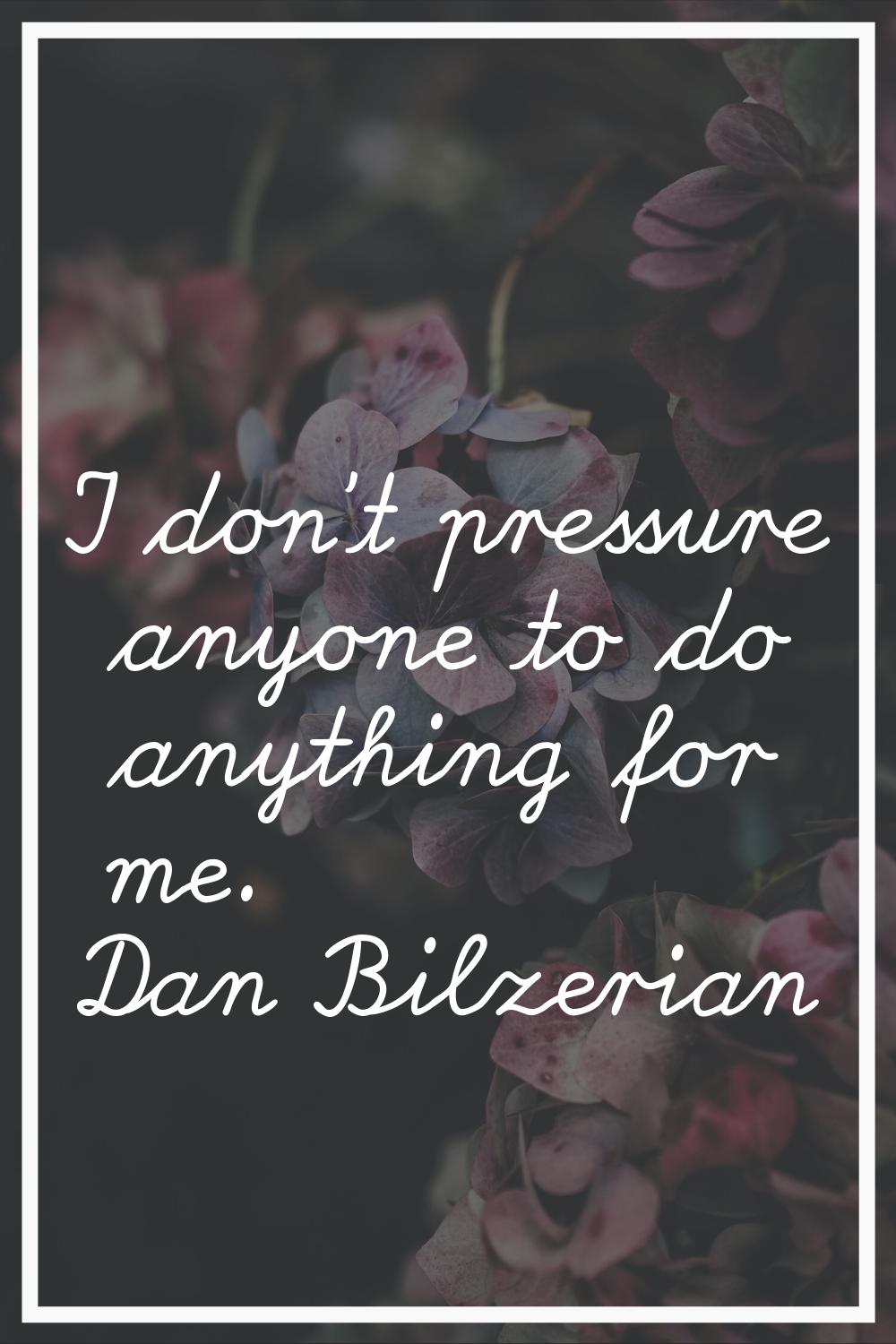 I don't pressure anyone to do anything for me.