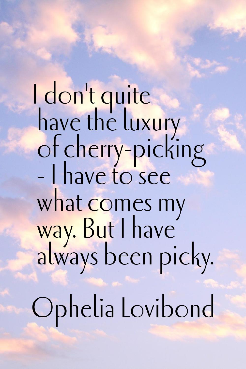 I don't quite have the luxury of cherry-picking - I have to see what comes my way. But I have alway