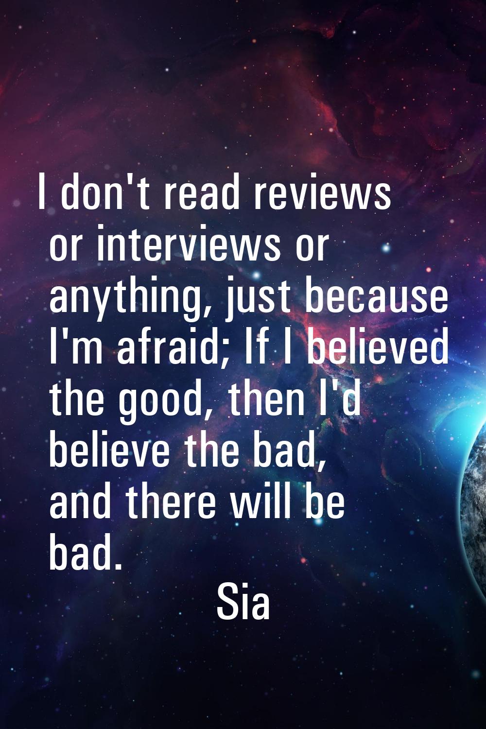 I don't read reviews or interviews or anything, just because I'm afraid; If I believed the good, th