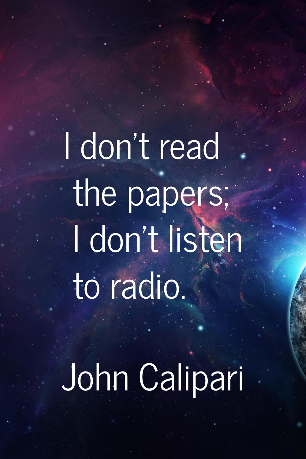I don't read the papers; I don't listen to radio.