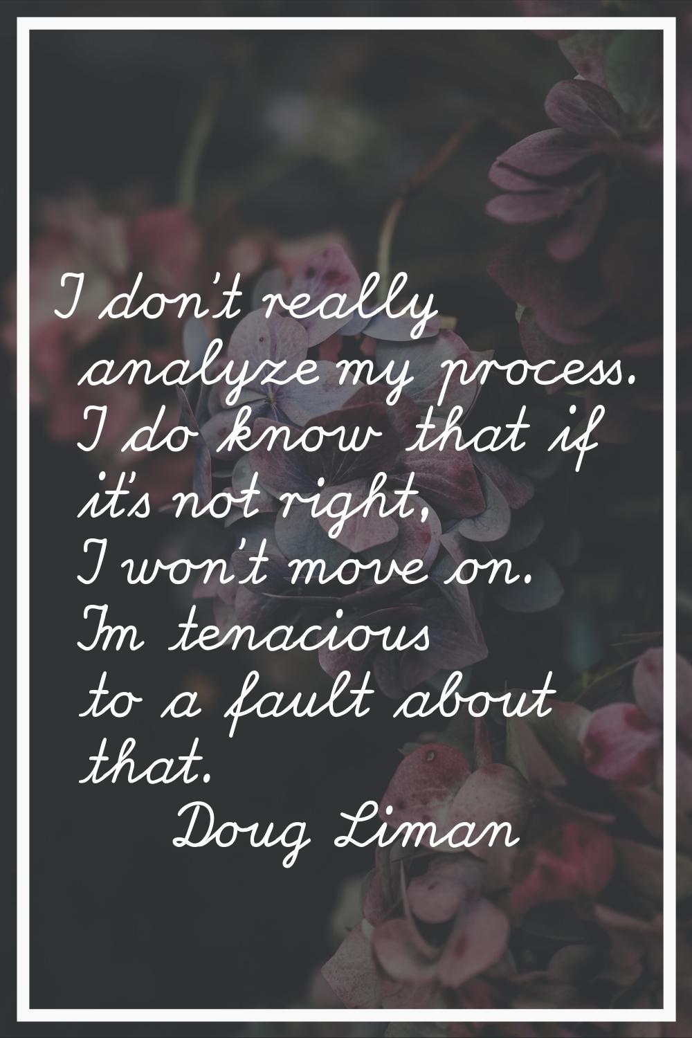 I don't really analyze my process. I do know that if it's not right, I won't move on. I'm tenacious