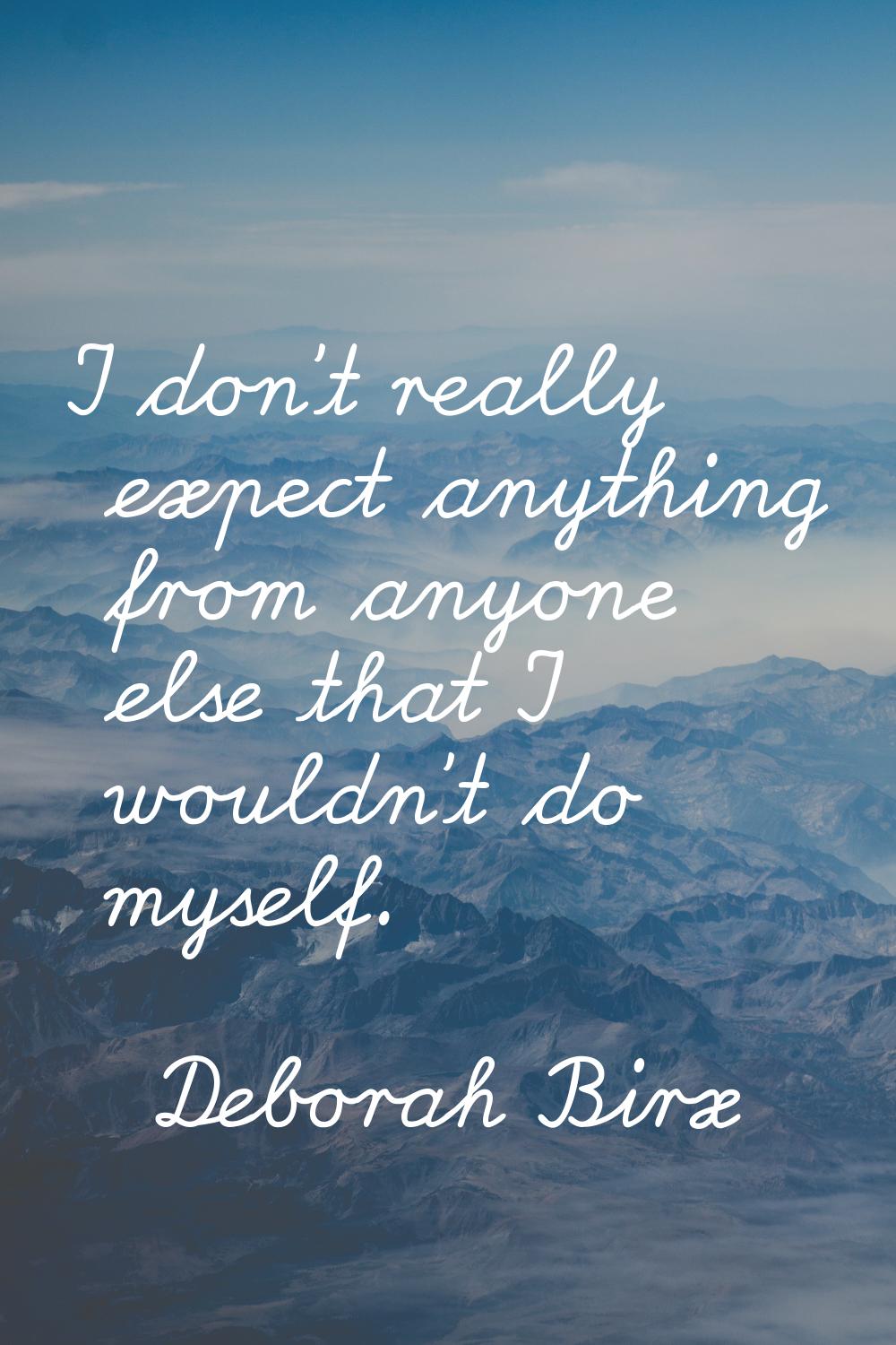 I don't really expect anything from anyone else that I wouldn't do myself.