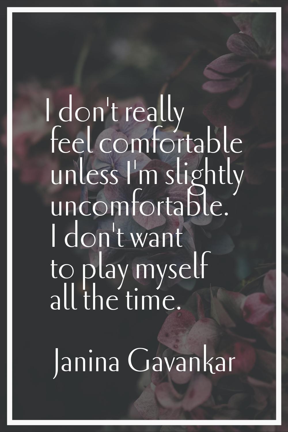 I don't really feel comfortable unless I'm slightly uncomfortable. I don't want to play myself all 