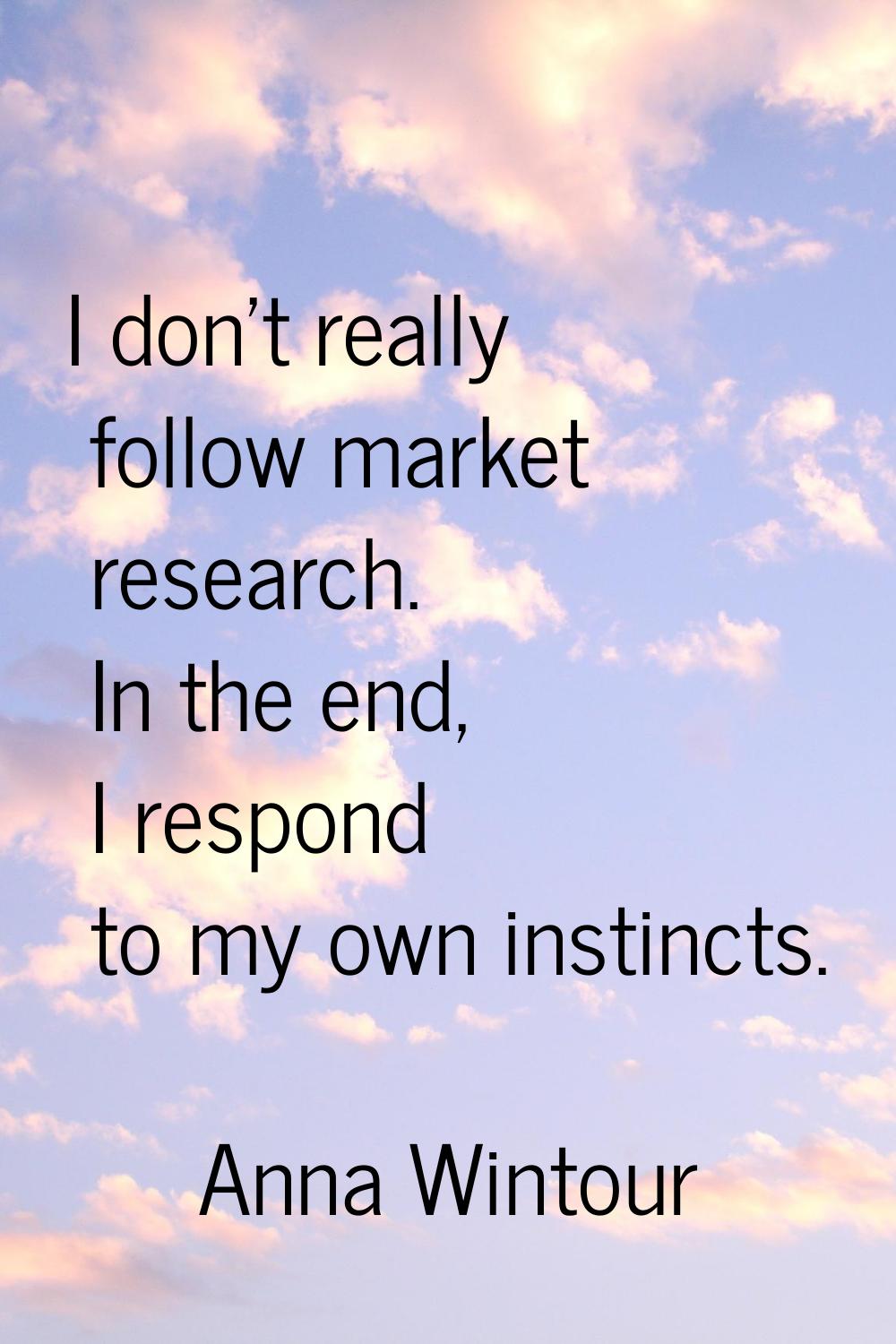 I don't really follow market research. In the end, I respond to my own instincts.