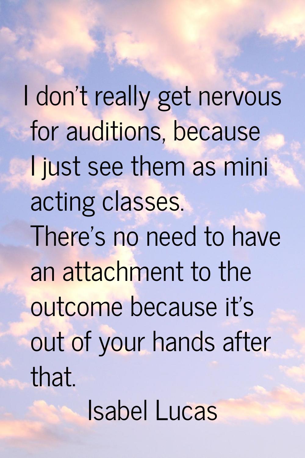 I don't really get nervous for auditions, because I just see them as mini acting classes. There's n