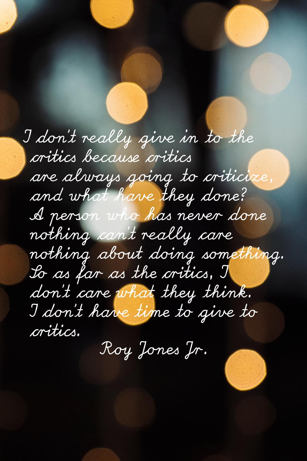 I don't really give in to the critics because critics are always going to criticize, and what have 