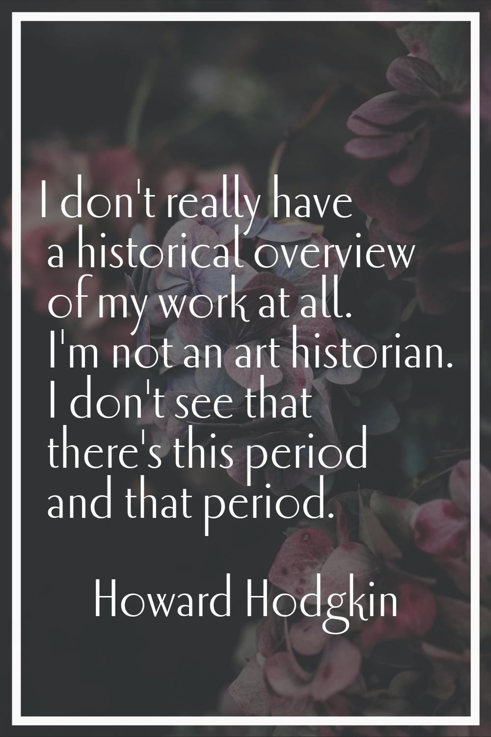 I don't really have a historical overview of my work at all. I'm not an art historian. I don't see 