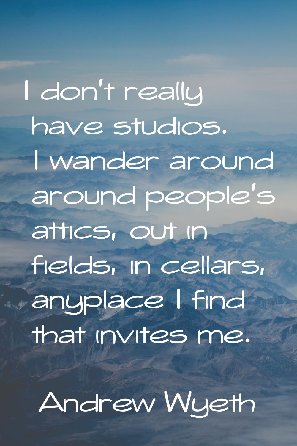 I don't really have studios. I wander around around people's attics, out in fields, in cellars, any