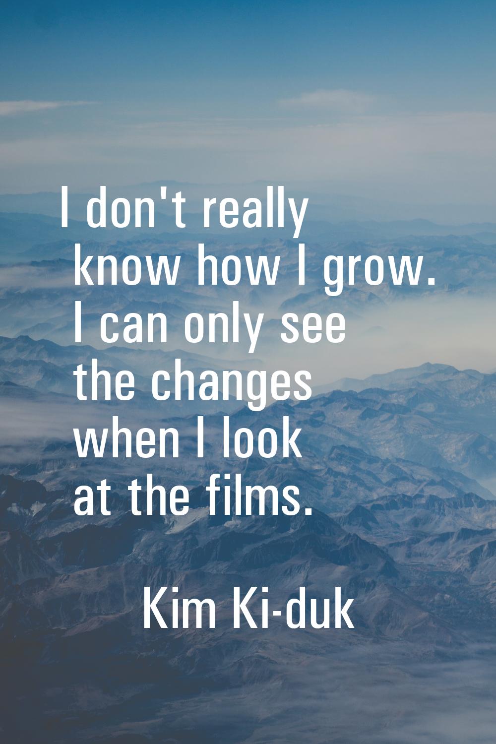 I don't really know how I grow. I can only see the changes when I look at the films.
