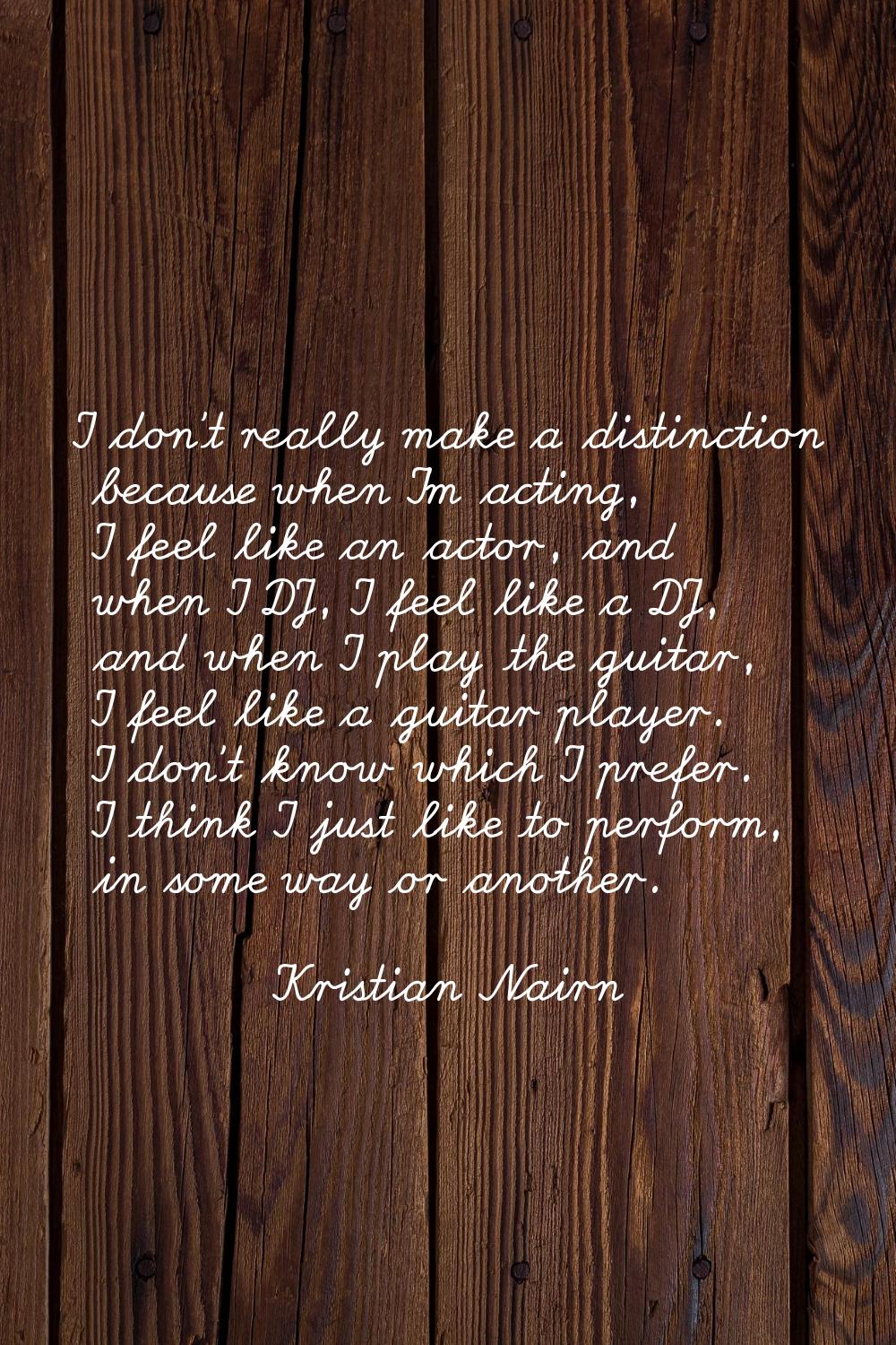 I don't really make a distinction because when I'm acting, I feel like an actor, and when I DJ, I f
