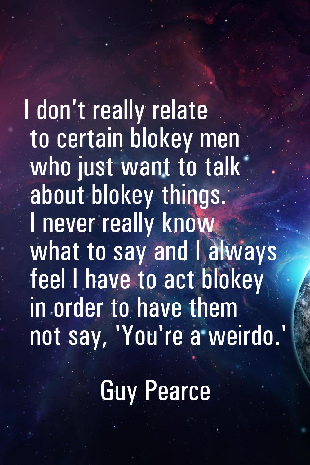 I don't really relate to certain blokey men who just want to talk about blokey things. I never real