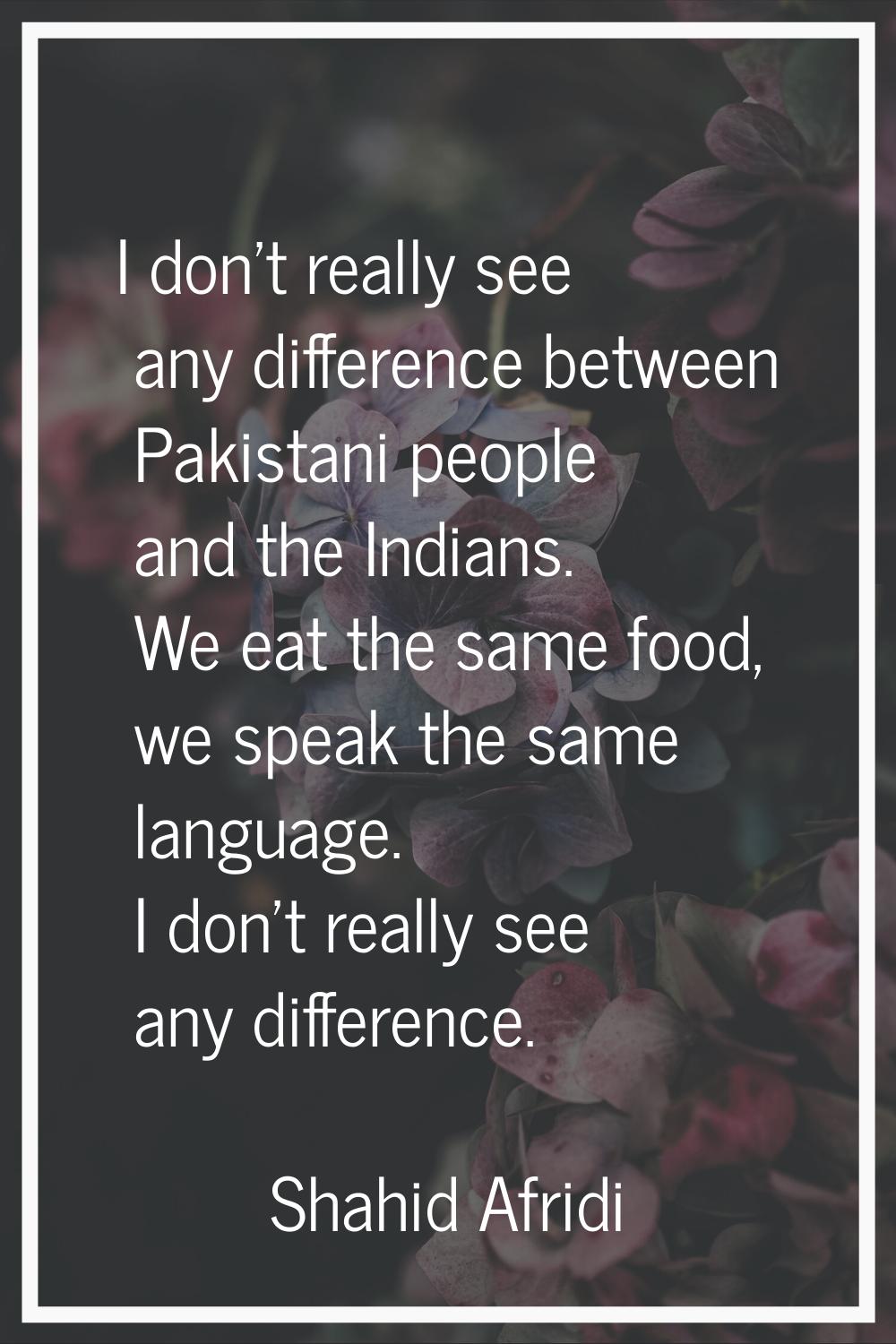 I don't really see any difference between Pakistani people and the Indians. We eat the same food, w