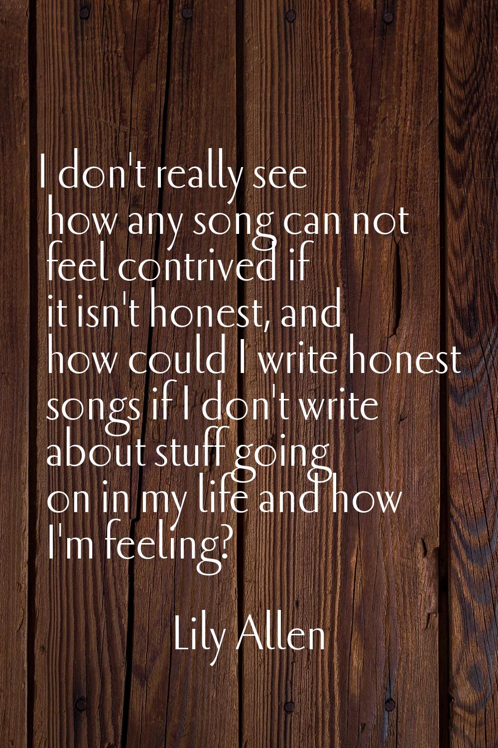 I don't really see how any song can not feel contrived if it isn't honest, and how could I write ho