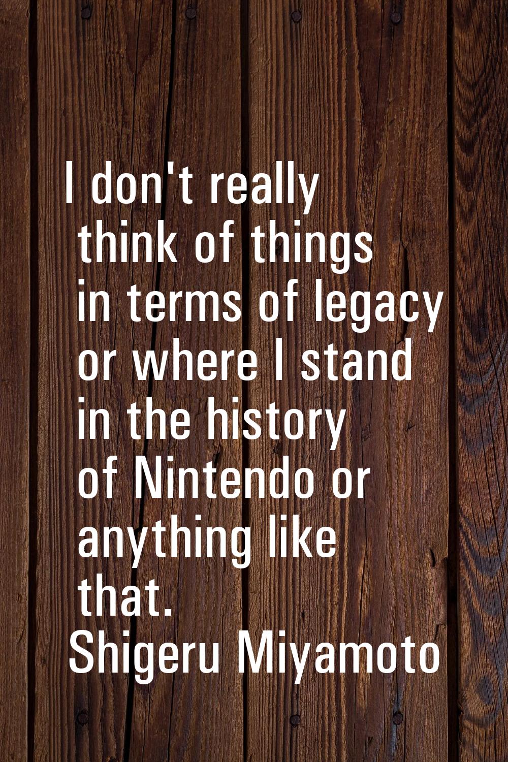 I don't really think of things in terms of legacy or where I stand in the history of Nintendo or an