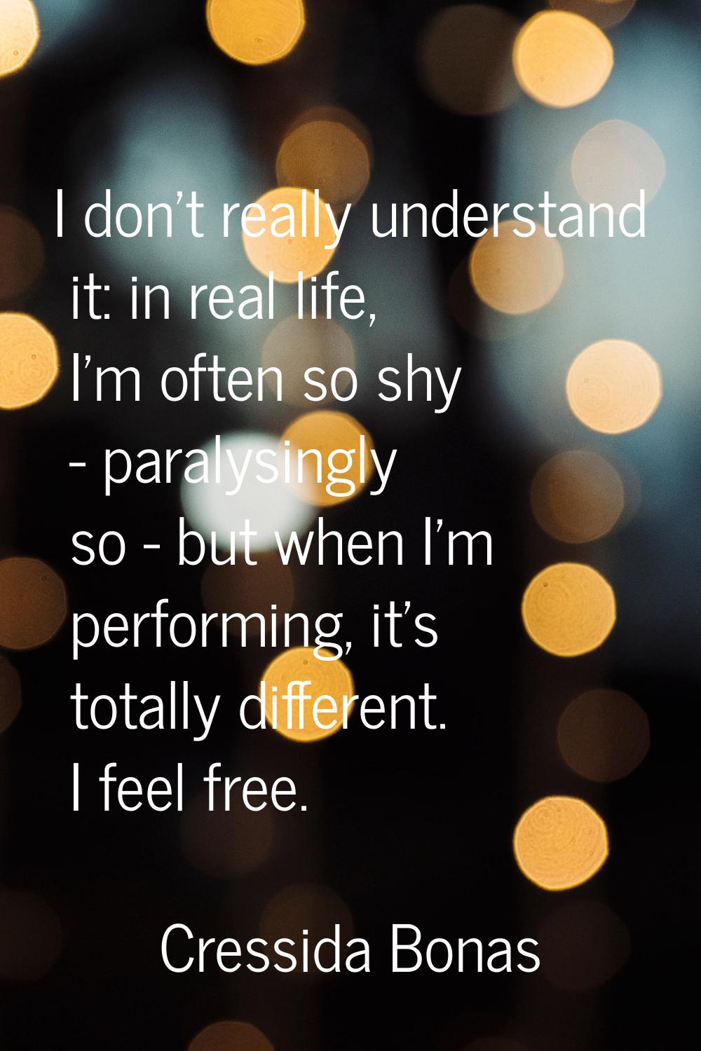 I don't really understand it: in real life, I'm often so shy - paralysingly so - but when I'm perfo