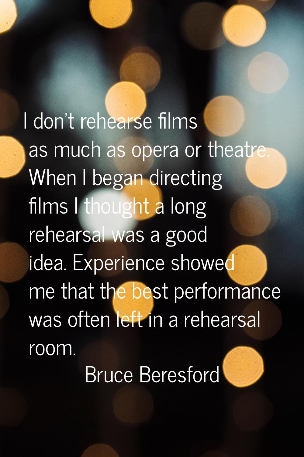 I don't rehearse films as much as opera or theatre. When I began directing films I thought a long r