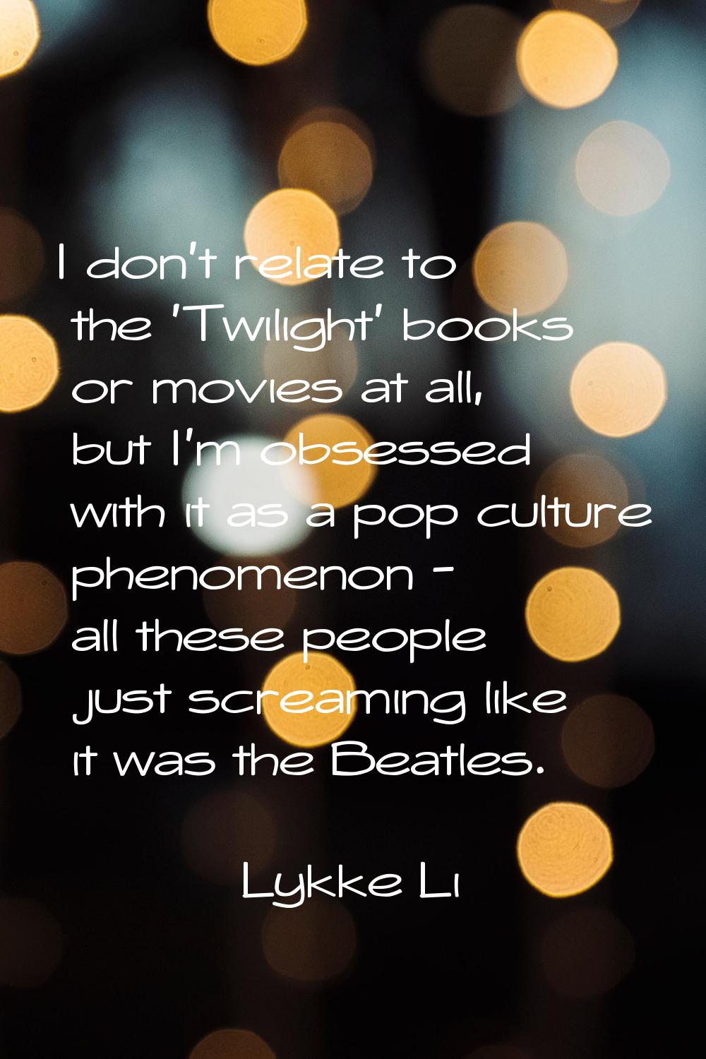 I don't relate to the 'Twilight' books or movies at all, but I'm obsessed with it as a pop culture 