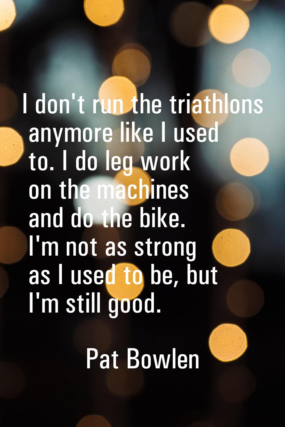I don't run the triathlons anymore like I used to. I do leg work on the machines and do the bike. I