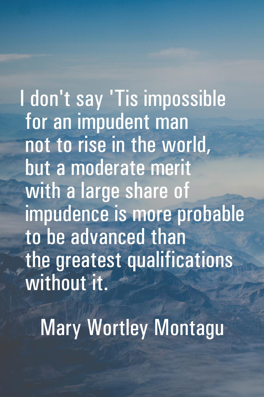 I don't say 'Tis impossible for an impudent man not to rise in the world, but a moderate merit with