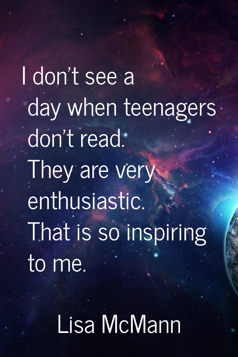 I don't see a day when teenagers don't read. They are very enthusiastic. That is so inspiring to me