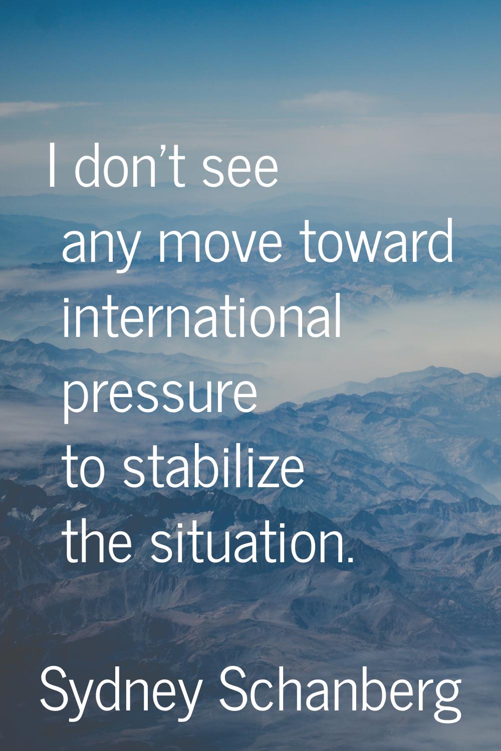 I don't see any move toward international pressure to stabilize the situation.