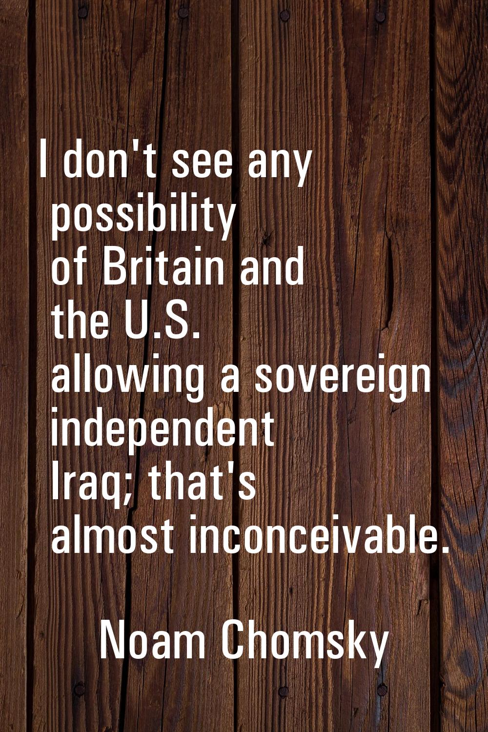 I don't see any possibility of Britain and the U.S. allowing a sovereign independent Iraq; that's a
