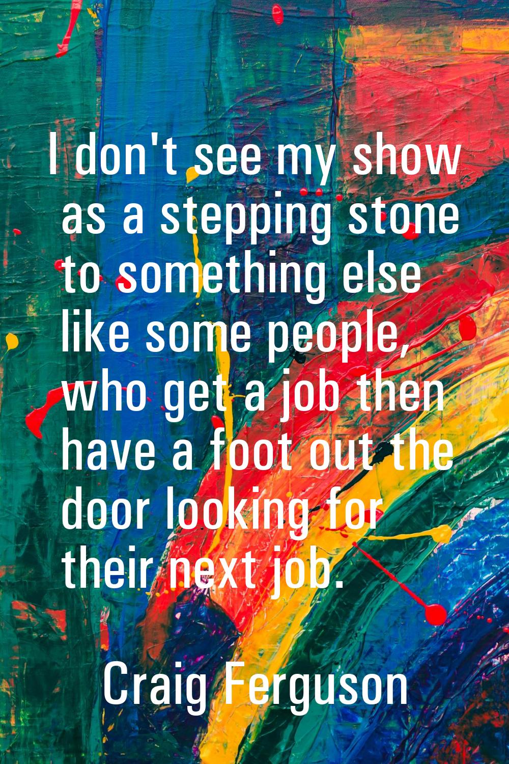 I don't see my show as a stepping stone to something else like some people, who get a job then have