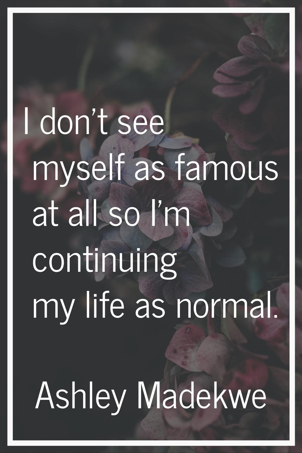 I don't see myself as famous at all so I'm continuing my life as normal.