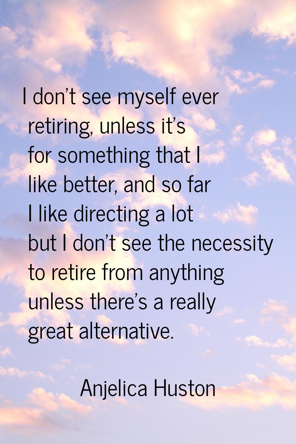 I don't see myself ever retiring, unless it's for something that I like better, and so far I like d