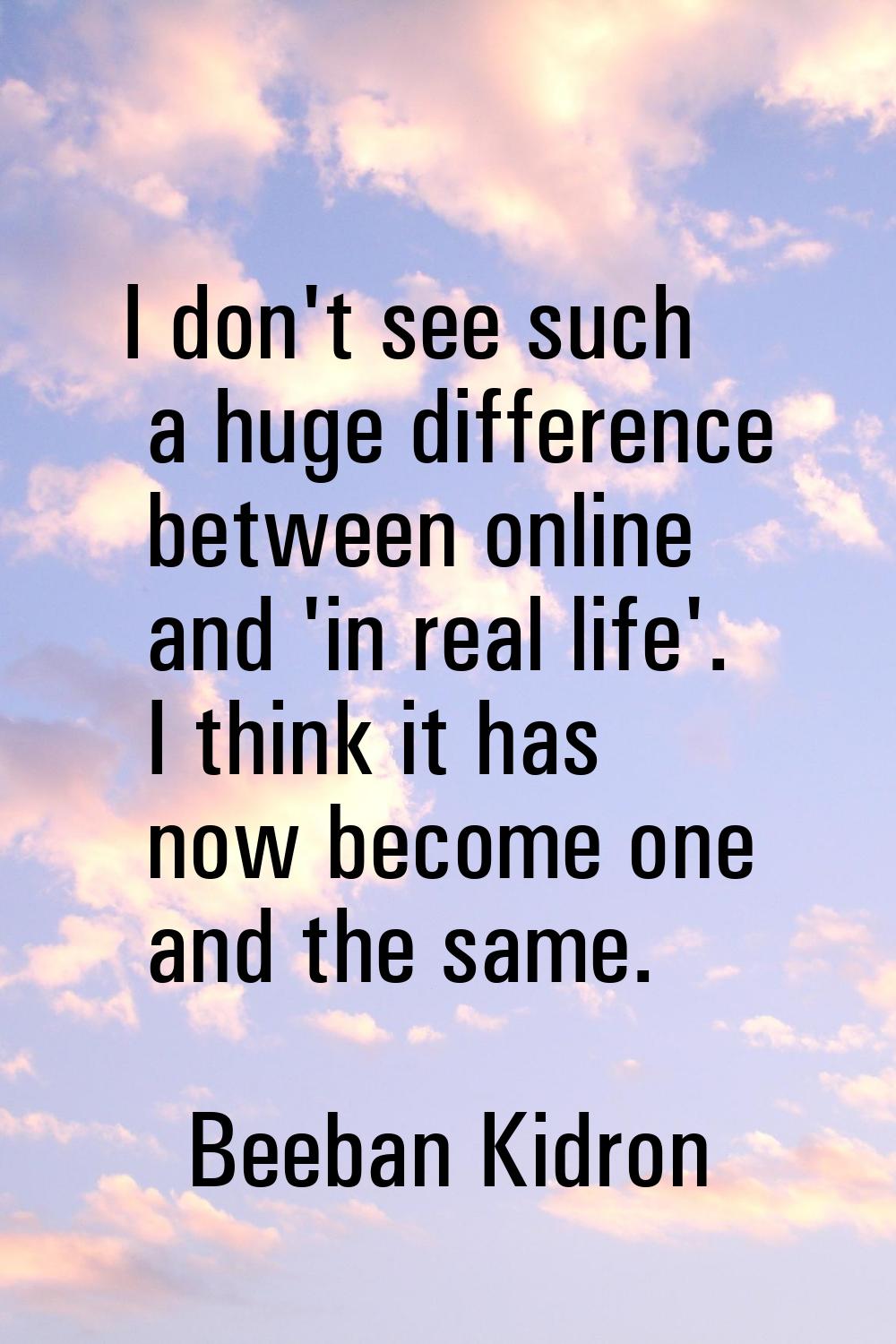 I don't see such a huge difference between online and 'in real life'. I think it has now become one