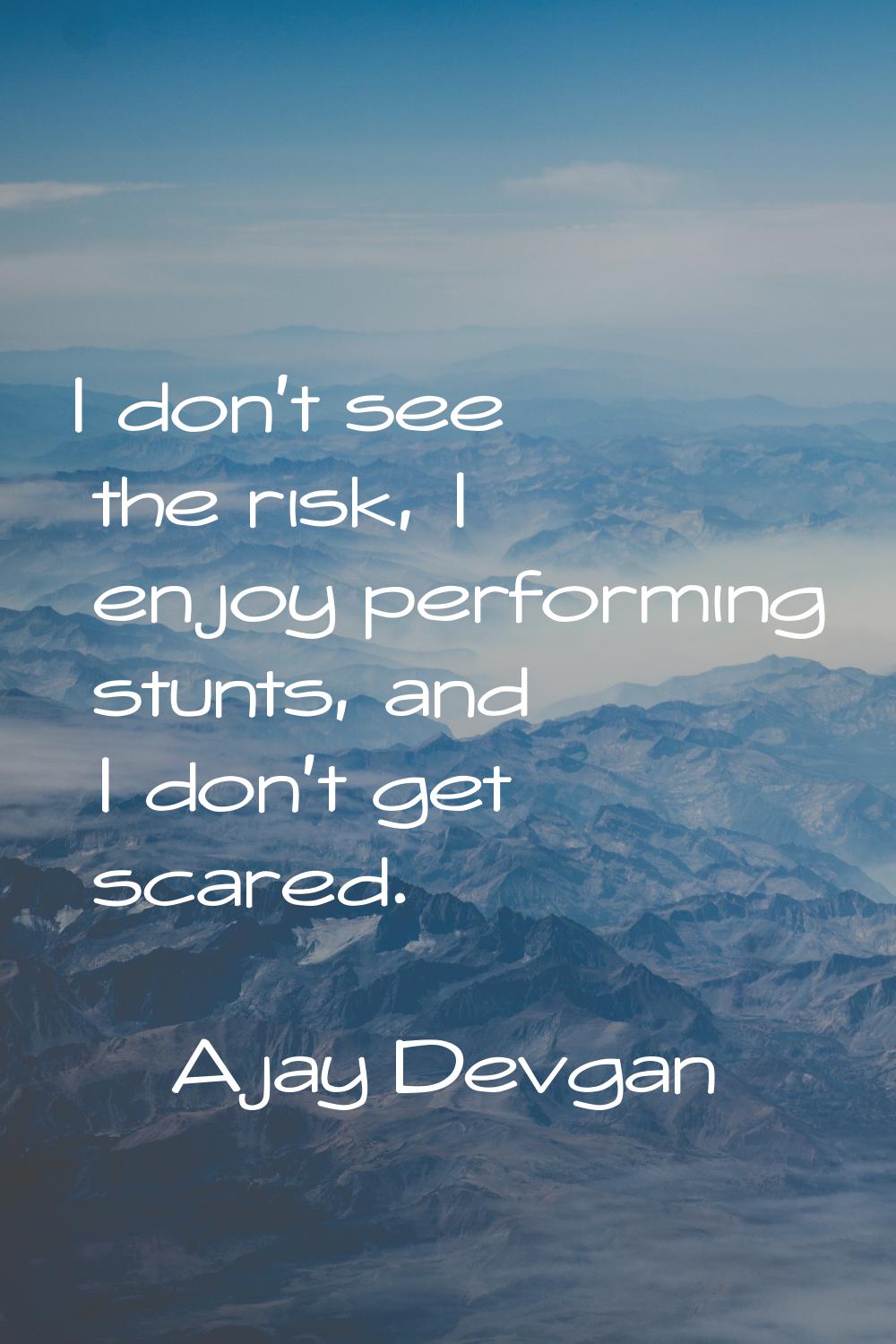 I don't see the risk, I enjoy performing stunts, and I don't get scared.