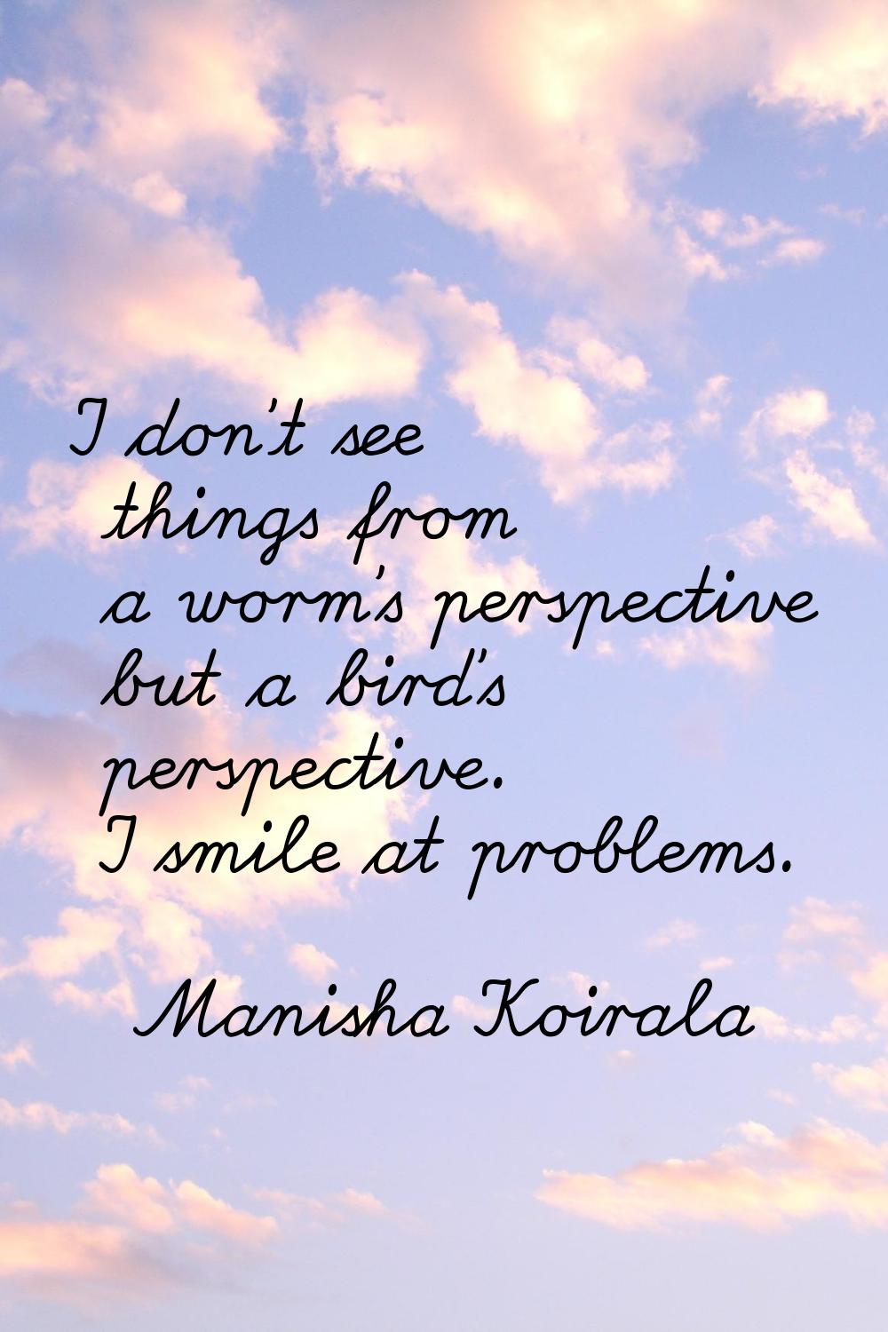 I don't see things from a worm's perspective but a bird's perspective. I smile at problems.