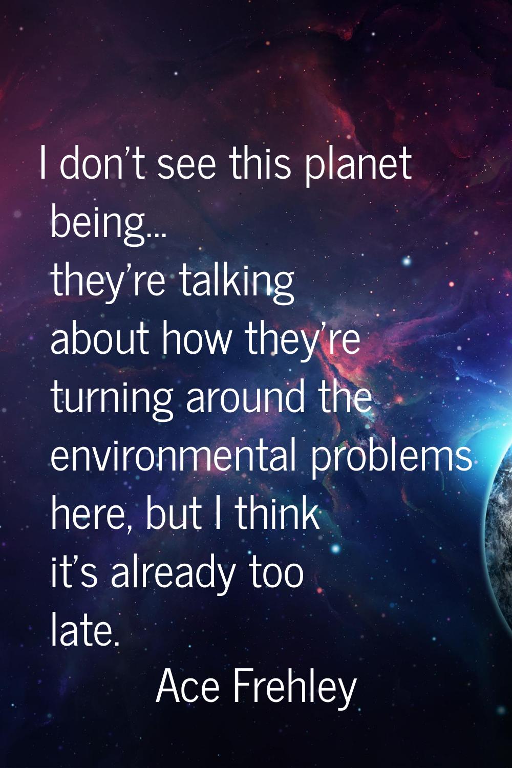 I don't see this planet being... they're talking about how they're turning around the environmental