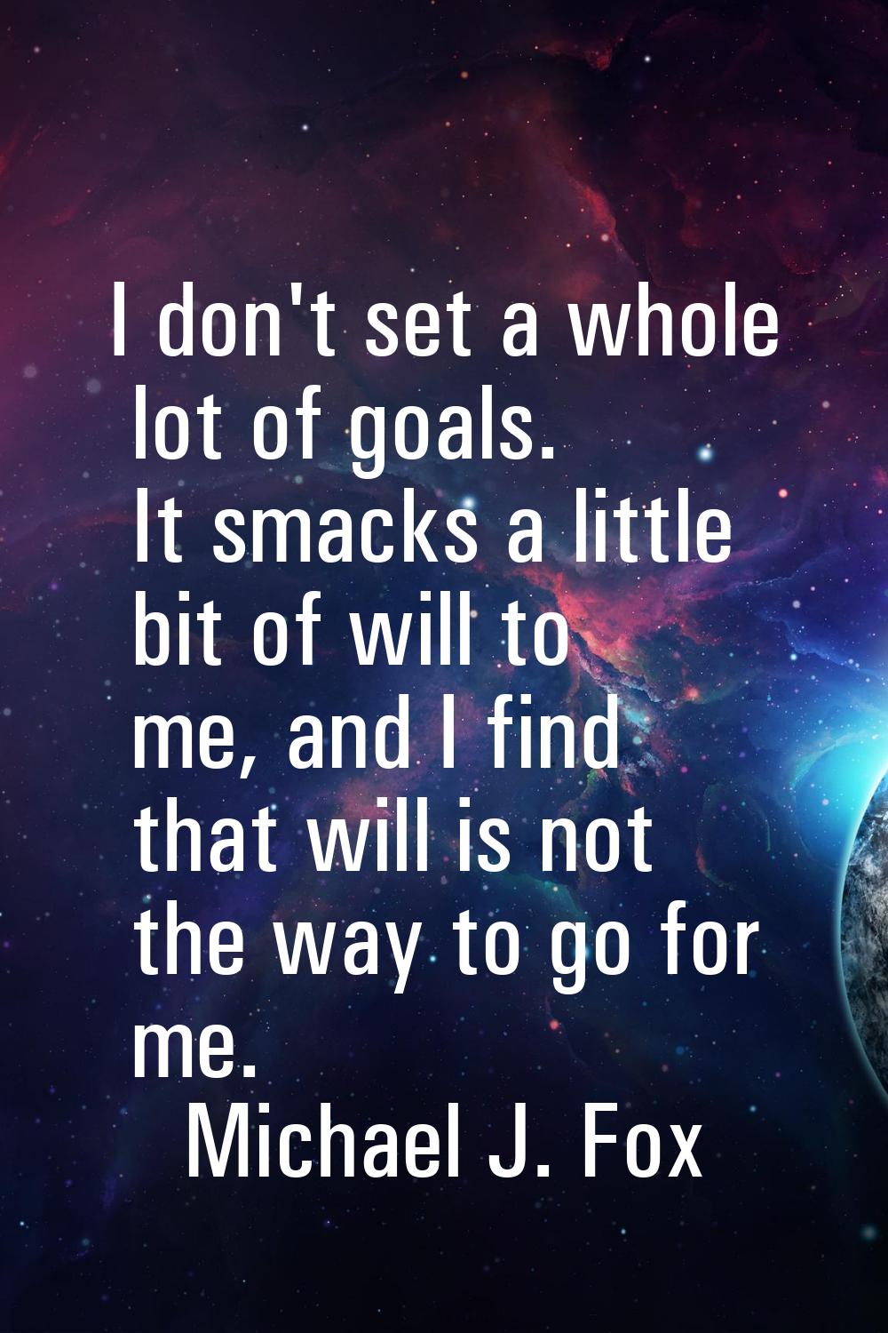 I don't set a whole lot of goals. It smacks a little bit of will to me, and I find that will is not