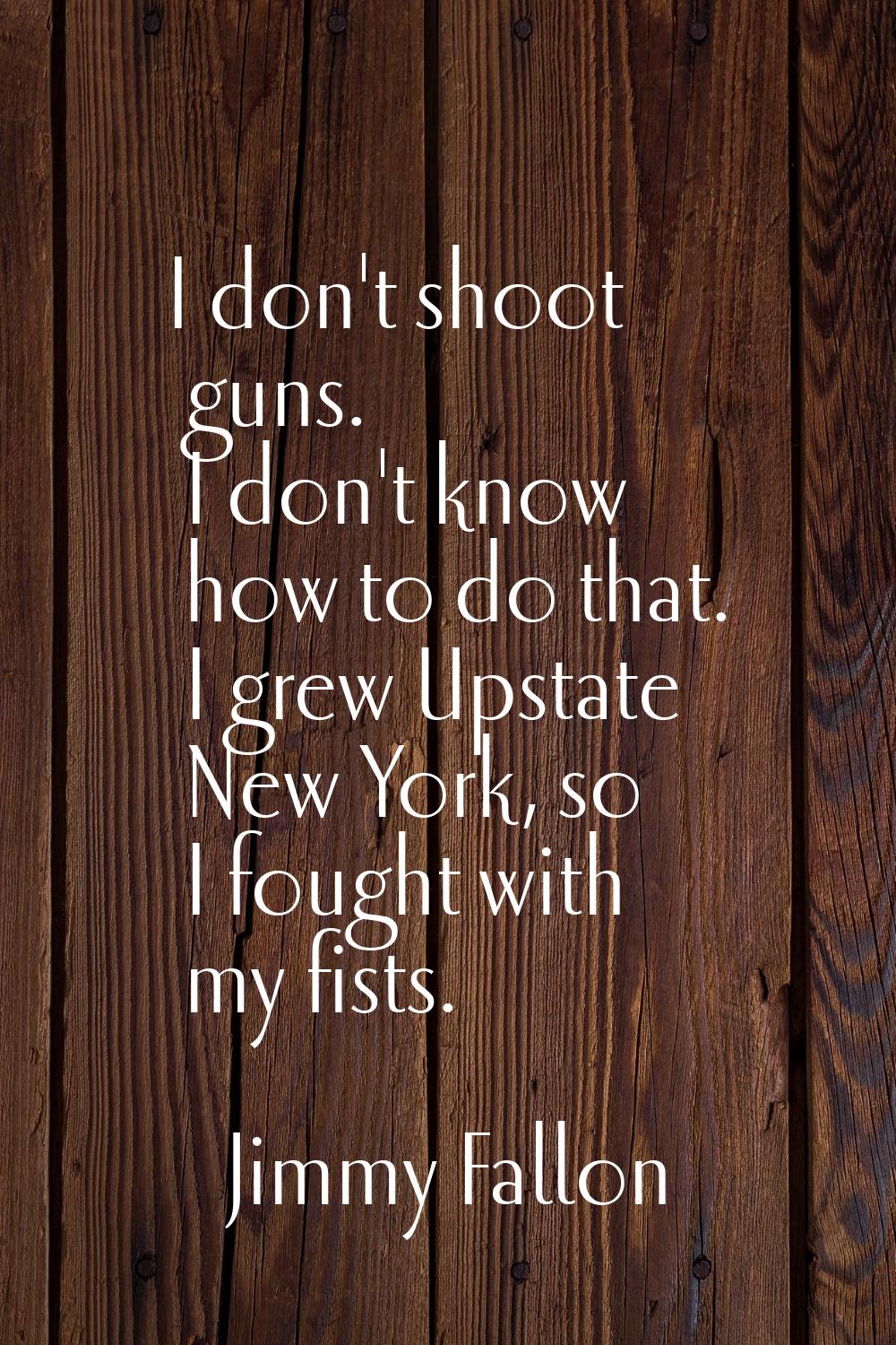 I don't shoot guns. I don't know how to do that. I grew Upstate New York, so I fought with my fists