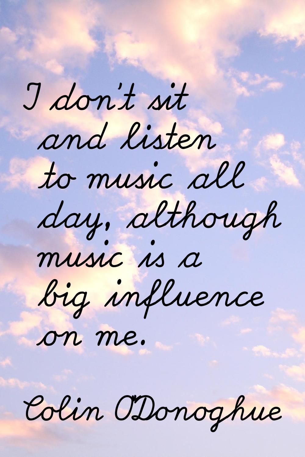 I don't sit and listen to music all day, although music is a big influence on me.