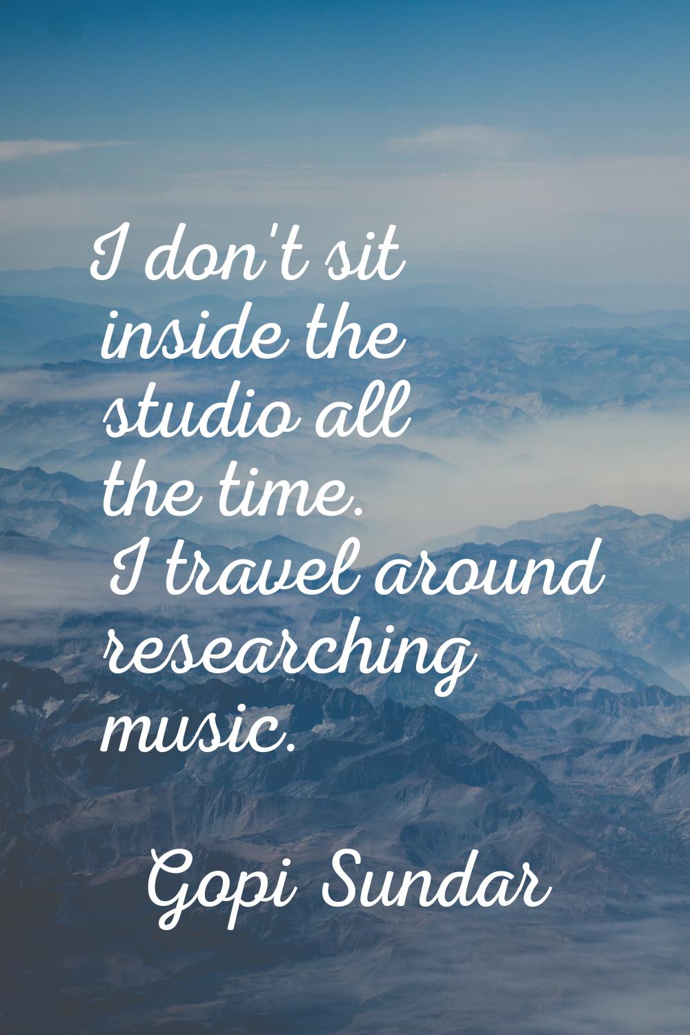 I don't sit inside the studio all the time. I travel around researching music.
