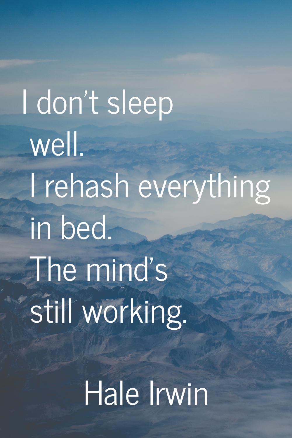 I don't sleep well. I rehash everything in bed. The mind's still working.