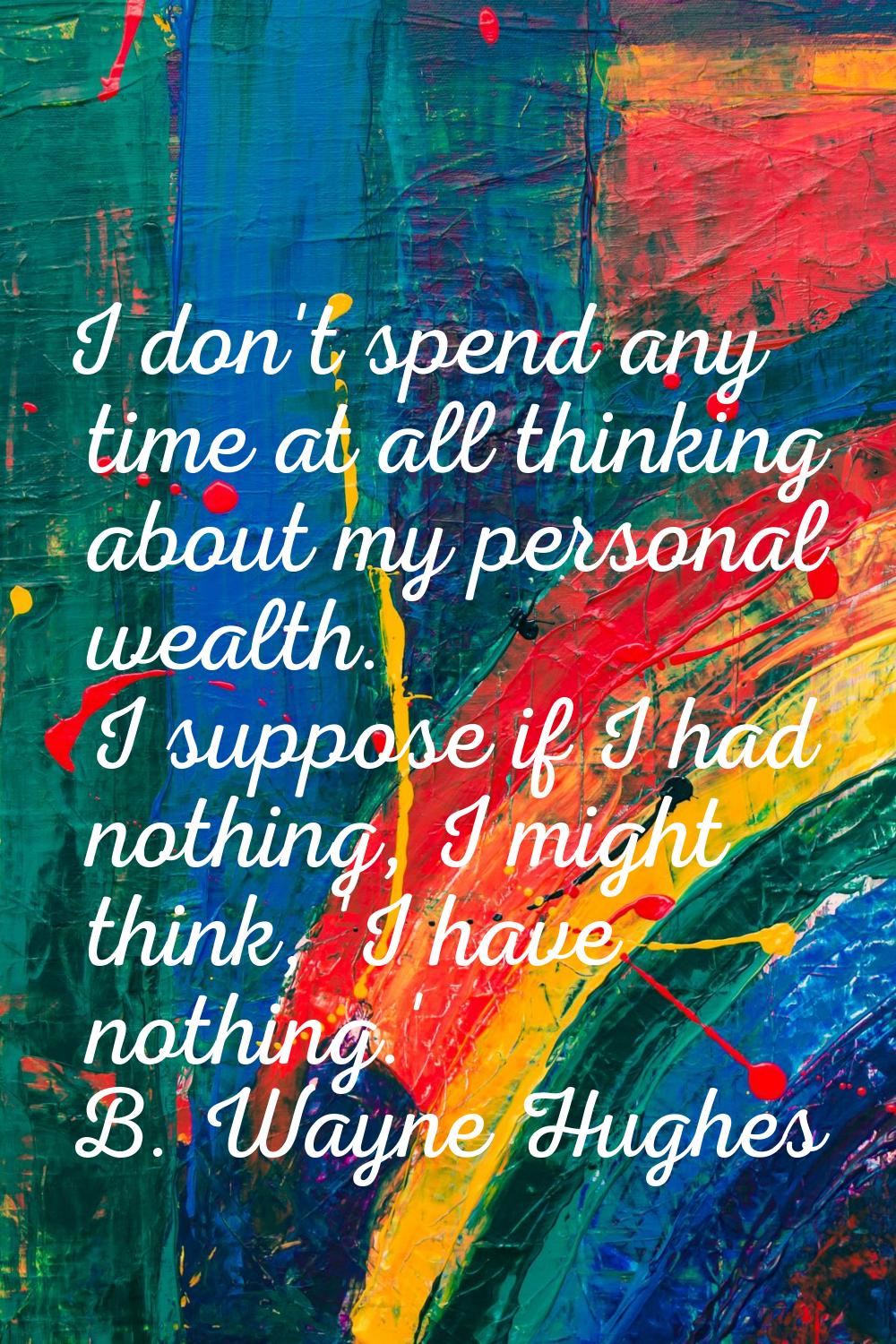 I don't spend any time at all thinking about my personal wealth. I suppose if I had nothing, I migh