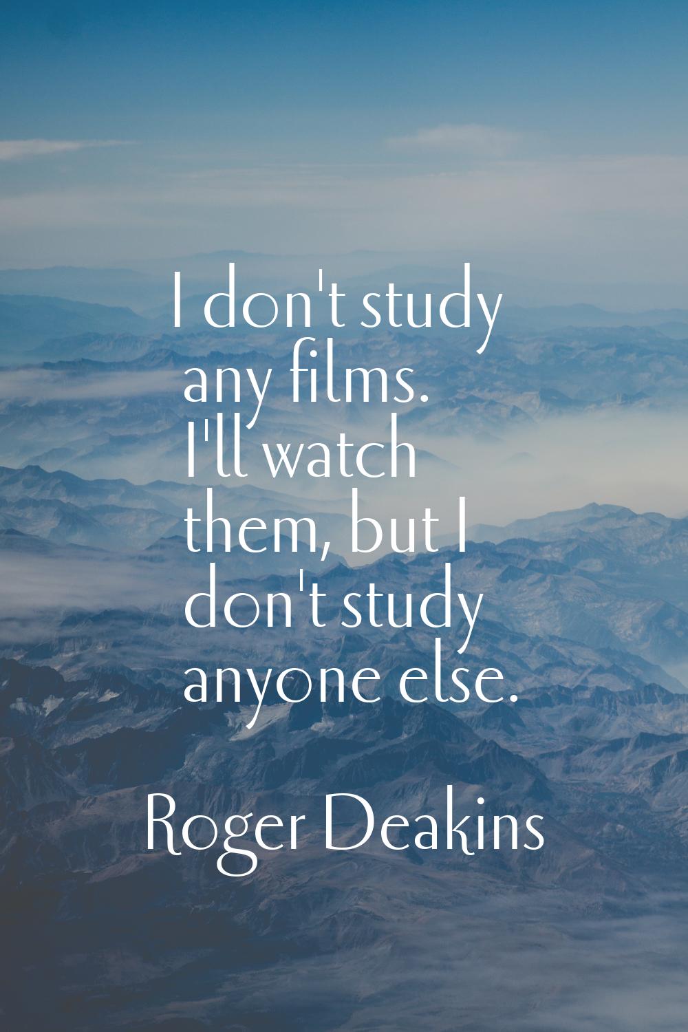 I don't study any films. I'll watch them, but I don't study anyone else.