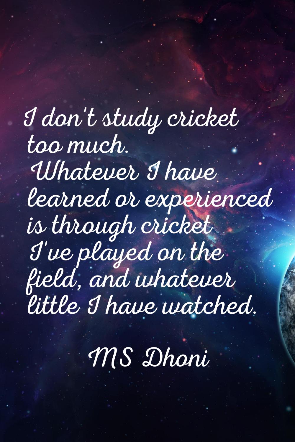 I don't study cricket too much. Whatever I have learned or experienced is through cricket I've play