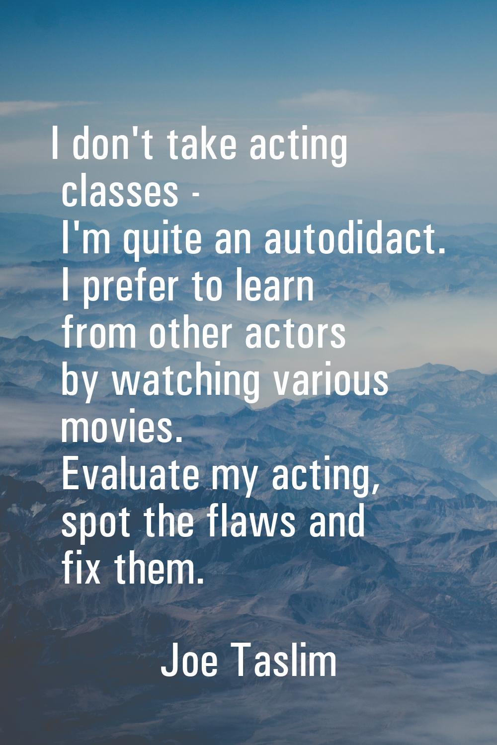 I don't take acting classes - I'm quite an autodidact. I prefer to learn from other actors by watch