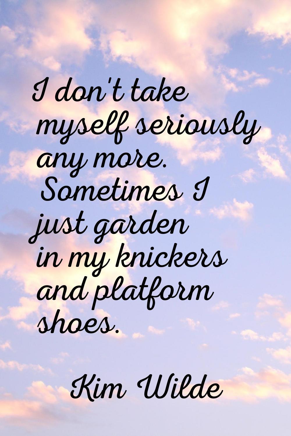 I don't take myself seriously any more. Sometimes I just garden in my knickers and platform shoes.