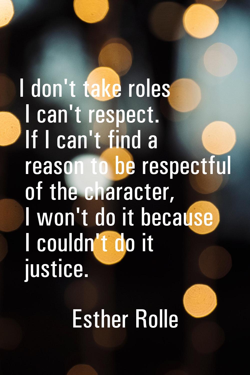 I don't take roles I can't respect. If I can't find a reason to be respectful of the character, I w