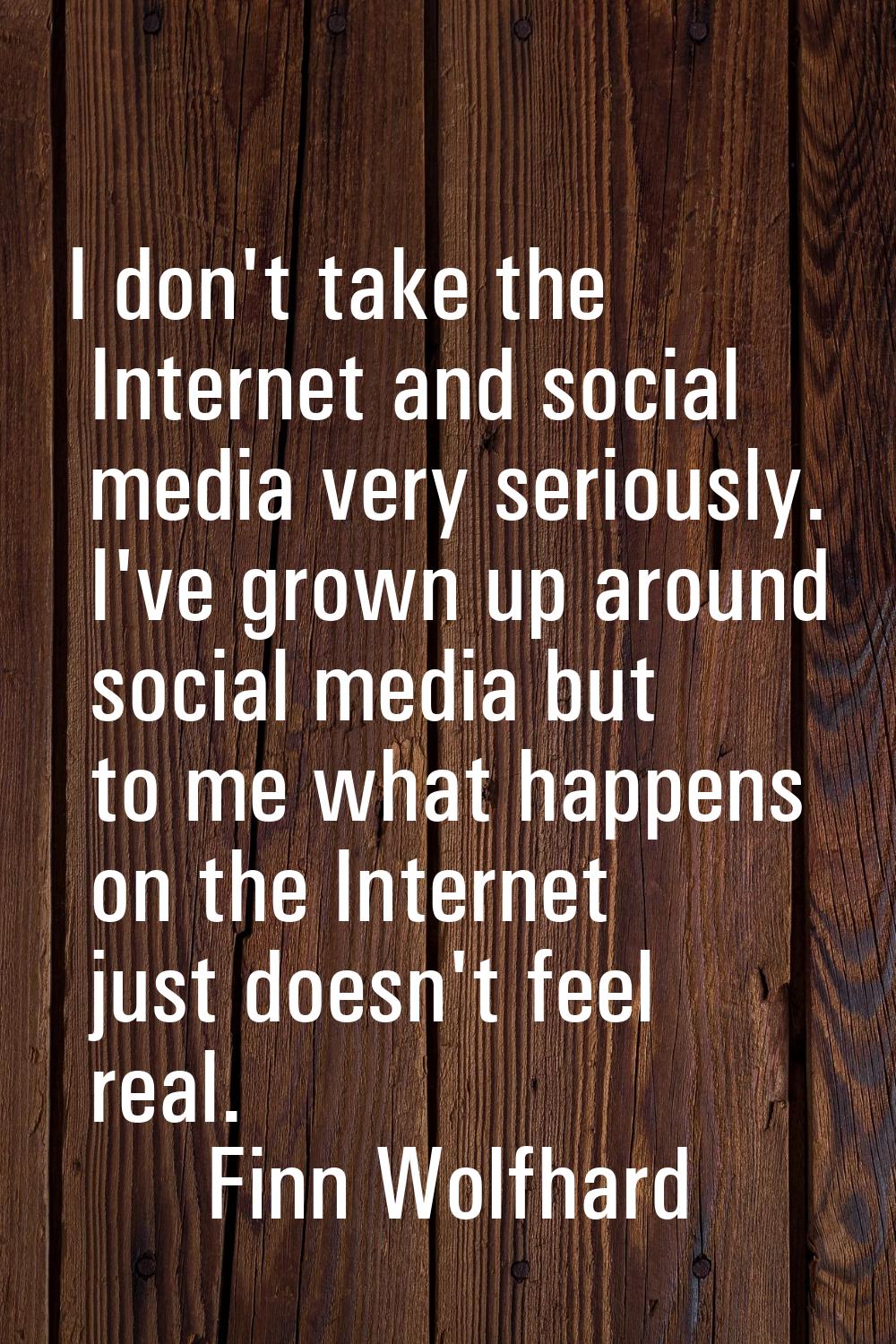 I don't take the Internet and social media very seriously. I've grown up around social media but to