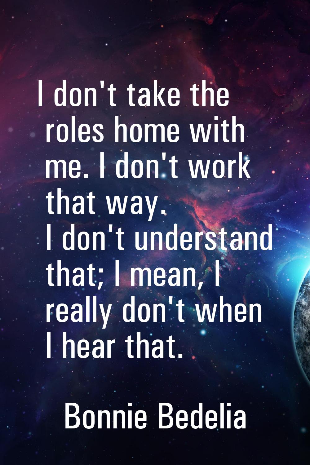 I don't take the roles home with me. I don't work that way. I don't understand that; I mean, I real